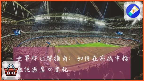 世界杯让球指南:如何在实战中精准把握盘口变化
