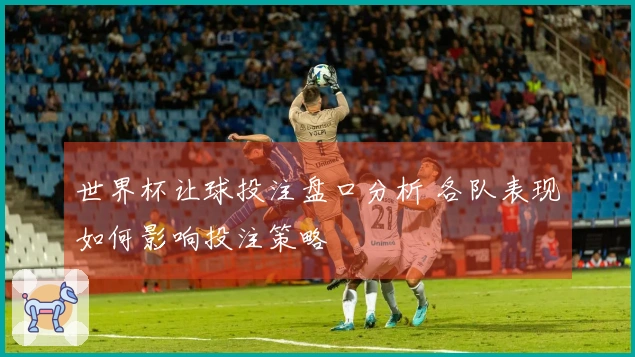 世界杯让球投注盘口分析 各队表现如何影响投注策略