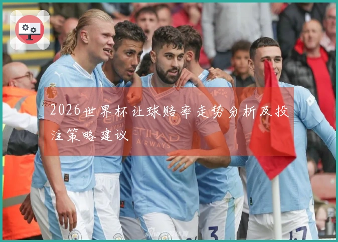 2026世界杯让球赔率走势分析及投注策略建议